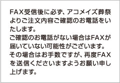 FAX受信後に必ず、アコメイズ葬祭よりご注文内容ご確認のお電話をいたします。ご確認のお電話がない場合はFAXが届いていない可能性があります。その場合はお手数ですが、再度FAXを送信くださいますようお願い申し上げます。