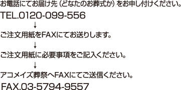 お電話にてお届け先（どなたのお葬式か）をお申し付けください。TEL.0120-099-556　ご注文用紙をFAXにてお送りします。　ご注文用紙に必要事項をご記入ください。　アコメイズ総裁へFAXにてにてご送信ください。FAX.03-5794-9557
